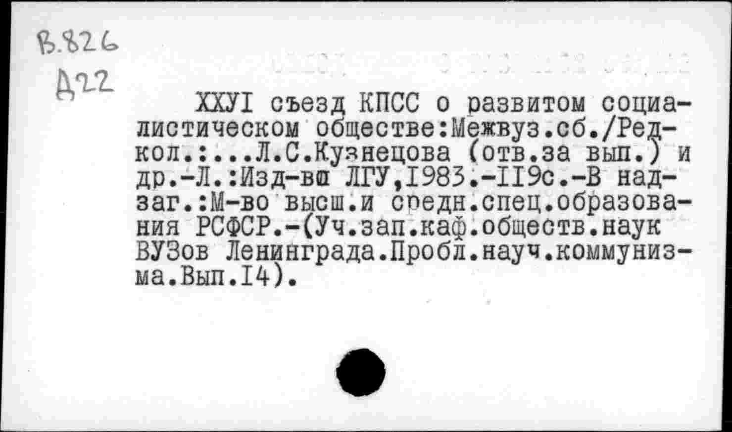 ﻿Агг
ХХУ1 съезд КПСС о развитом социалистическом обществе:Межвуз.сб./Ред-кол.:...Л.С.Куянецова (отв.за выл.) и др.-Л.:Изд-вп ЛГУ,1983.-П9с.-В над-заг.:М-во высш.и спедн.спец.образования РСФСР.-(Уч.зап.каф.обществ.наук ВУЗов Ленинграда.Пробл.науч.коммуниз-ма.Вып.14).